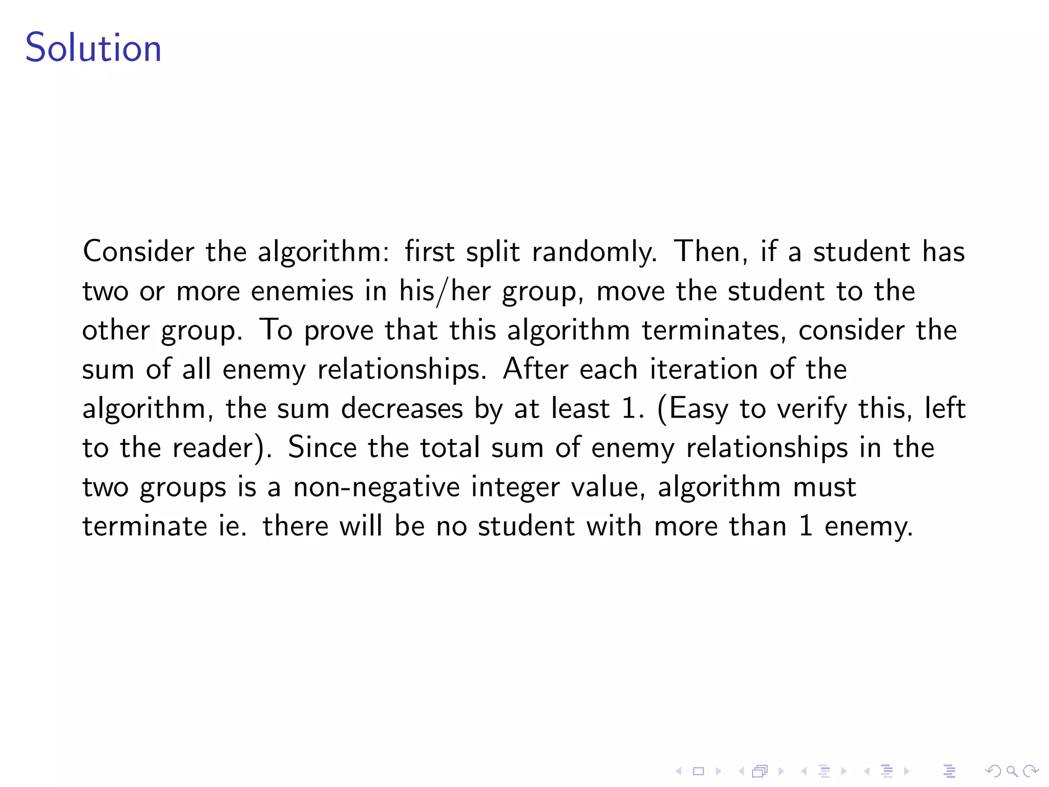 Solution
Consider the algorithm: ﬁrst split randomly. Then, if a student has
two or more enemies in his/her group, move the student to the
other group. To prove that this algorithm terminates, consider the
sum of all enemy relationships. After each iteration of the
algorithm, the sum decreases by at least 1. (Easy to verify this, left
to the reader). Since the total sum of enemy relationships in the
two groups is a non-negative integer value, algorithm must
terminate ie. there will be no student with more than 1 enemy.
 