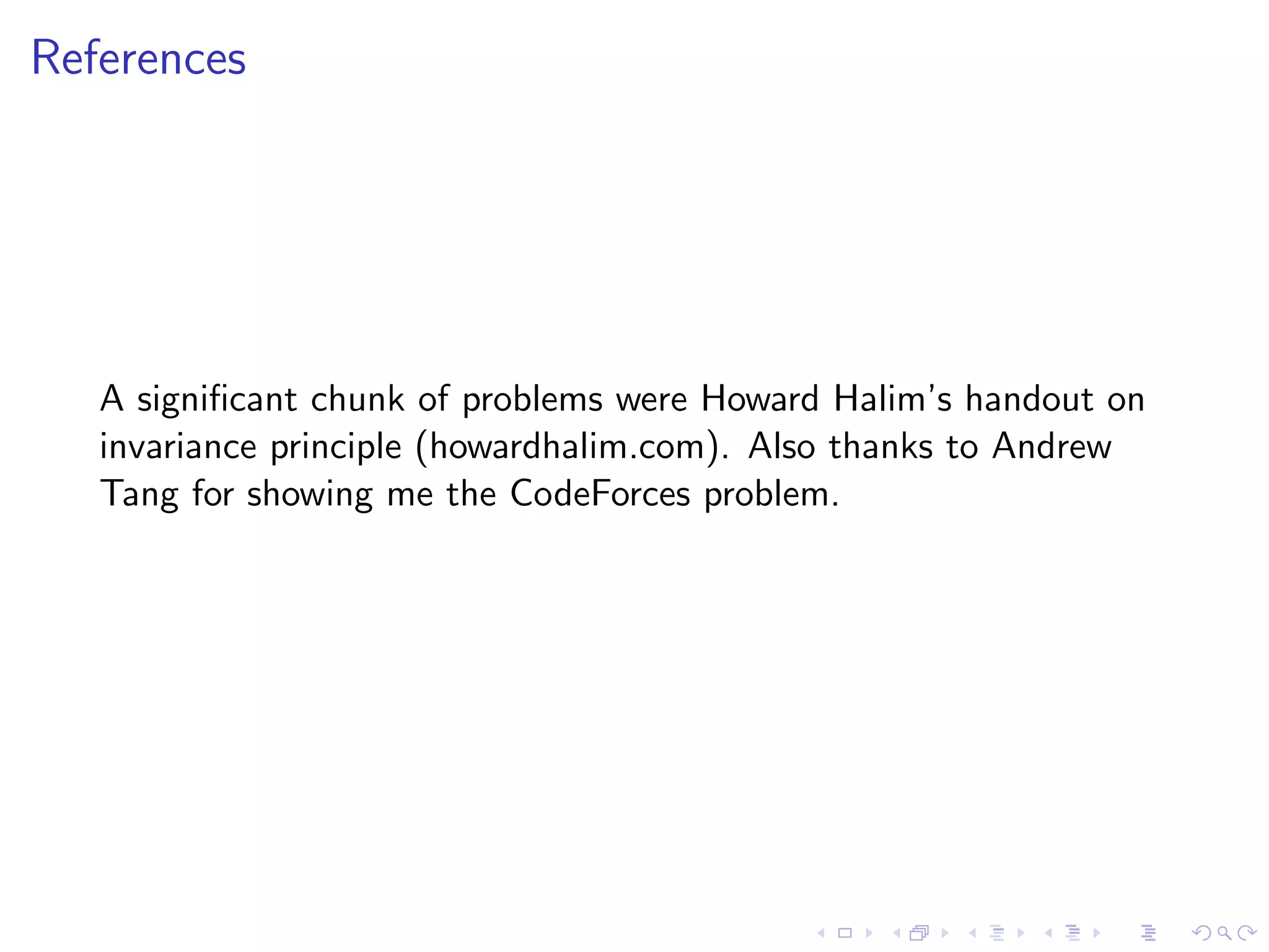 References
A signiﬁcant chunk of problems were Howard Halim’s handout on
invariance principle (howardhalim.com). Also thanks to Andrew
Tang for showing me the CodeForces problem.
 