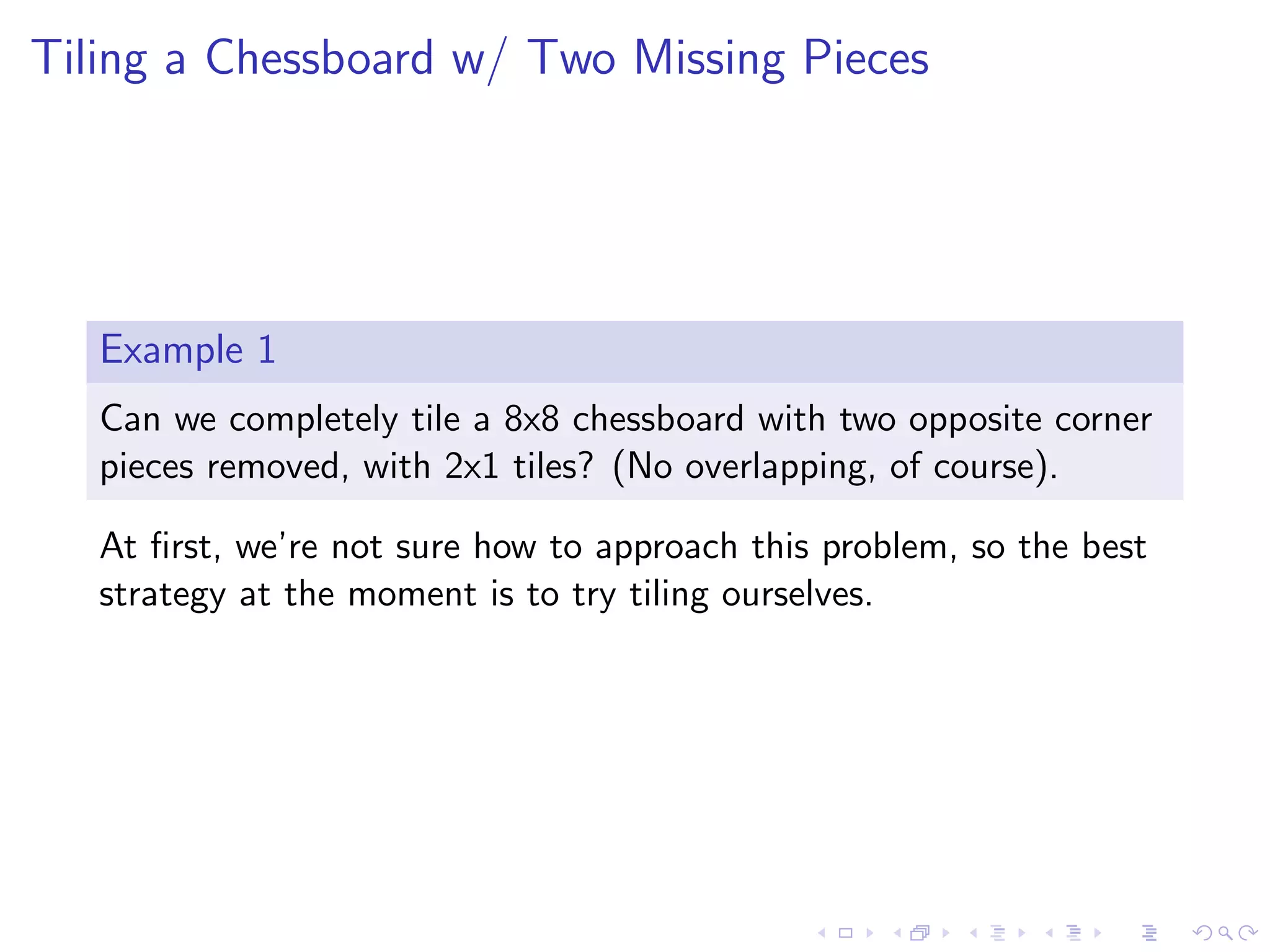 Tiling a Chessboard w/ Two Missing Pieces
Example 1
Can we completely tile a 8x8 chessboard with two opposite corner
pieces removed, with 2x1 tiles? (No overlapping, of course).
At ﬁrst, we’re not sure how to approach this problem, so the best
strategy at the moment is to try tiling ourselves.
 