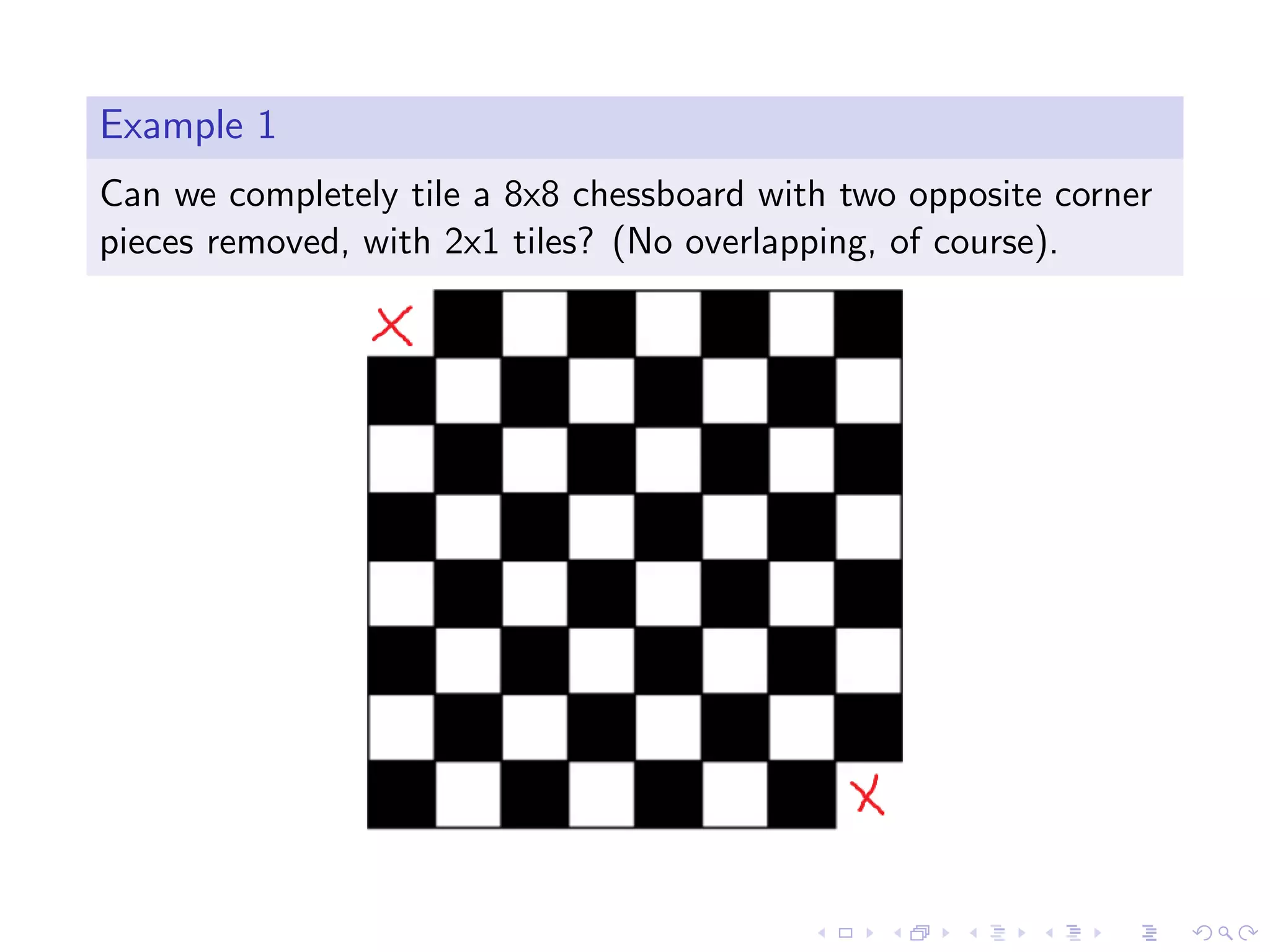 Example 1
Can we completely tile a 8x8 chessboard with two opposite corner
pieces removed, with 2x1 tiles? (No overlapping, of course).
 