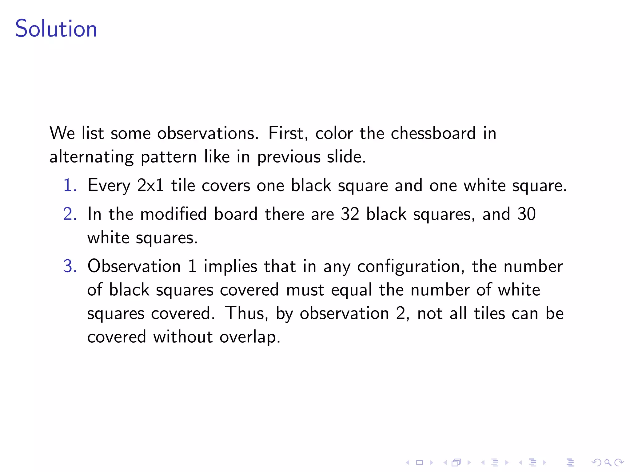 Solution
We list some observations. First, color the chessboard in
alternating pattern like in previous slide.
1. Every 2x1 tile covers one black square and one white square.
2. In the modiﬁed board there are 32 black squares, and 30
white squares.
3. Observation 1 implies that in any conﬁguration, the number
of black squares covered must equal the number of white
squares covered. Thus, by observation 2, not all tiles can be
covered without overlap.
 