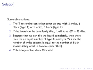 Solution
Some observations.
1. The T-tetromino can either cover an area with 3 white, 1
black (type 1) or 1 white, 3 black (type 2).
2. If the board can be completely tiled, it will take 100
4 = 25 tiles.
3. Suppose that we can tile the board completely, then there
must be an equal number of type 1s and type 2s since the
number of white squares is equal to the number of black
squares (they need to balance each other).
4. This is impossible, since 25 is odd.
 