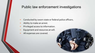 Public law enforcement investigations
• Conducted by sworn state or federal police officers.
• Ability to make an arrest.
• Privileged access to information.
• Equipment and resources at will.
• All expenses are covered.
 