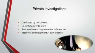 Private investigations
• Conducted by civil citizens.
• No lawful power to arrest .
• Restricted access to government information.
• Resources and equipment at own expense.
 