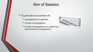 Aim of Session
• To provide an overview of :
• Investigations in general.
• Private investigations.
• Private investigations vs. public law.
enforcement investigations.
 