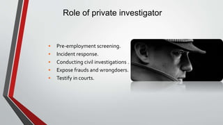 Role of private investigator
• Pre-employment screening.
• Incident response.
• Conducting civil investigations .
• Expose frauds and wrongdoers.
• Testify in courts.
 