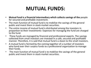 MUTUAL FUNDS:
• Mutual fund is a financial intermediary which collects savings of the people
for secured and profitable investment.
• The main function of mutual fund is to mobilize the savings of the general
public and invest them in stock market securities.
• The entire income of mutual fund is distributed among the investors in
proportion to their investments- Expenses for managing the fund are charged
to the fund.
• These funds are managed by financial and professional experts. The savings
collected from small investors are invested in a safe, secured and profitable
manner. Therefore, it is said that mutual fund is a boon to the small investors.
• A mutual fund is formed by the coming together of a number of investors
who hand over their surplus funds to a professional organization to manage
their funds.
• The main function of mutual fund is to mobilize the savings of the general
public and invest them in stock market securities.
 