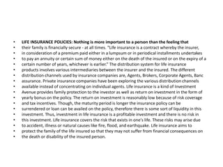 • LIFE INSURANCE POLICIES: Nothing is more important to a person than the feeling that
• their family is financially secure - at all times. “Life insurance is a contract whereby the insurer,
• in consideration of a premium paid either in a lumpsum or in periodical installments undertakes
• to pay an annuity or certain sum of money either on the death of the insured or on the expiry of a
• certain number of years, whichever is earlier.” The distribution system for life insurance
• products involves various intermediaries between the insurer and the insured. The different
• distribution channels used by insurance companies are, Agents, Brokers, Corporate Agents, Banc
• assurance. Private insurance companies have been exploring the various distribution channels
• available instead of concentrating on individual agents. Life insurance is a kind of Investment
• Avenue provides family protection to the investor as well as return on investment in the form of
• yearly bonus on the policy. The return on investment is reasonably low because of risk coverage
• and tax incentives. Though, the maturity period is longer the insurance policy can be
• surrendered or loan can be availed on the policy, therefore there is some sort of liquidity in this
• investment. Thus, investment in life insurance is a profitable investment and there is no risk in
• this investment. Life insurance covers the risk that exists in one's life. These risks may arise due
• to accident, illness or natural causes like fire, flood, and earthquake. Life insurance aims to
• protect the family of the life insured so that they may not suffer from financial consequences on
• the death or disability of the insured person.
 