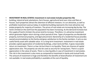 • INVESTMENT IN REAL ESTATES: Investment in real estate includes properties like
• building, industrial land, plantations, farm houses, agricultural land near cities and flats or
• houses. Such properties attract the attention of affluent investors. It is an attractive, as well as
• profitable investment avenue today. A residential building represents the most attractive real
• estate property for majority of investors. The prices of real estate are increasing day by day. The
• land is limited on the earth but the population has been increasing. As the demand increases but
• the supply of land is limited, the prices tend to increase. Therefore, it is attractive investment
• which generates higher return during a short period of time. Types of properties are Residential
• property, Commercial property, and Agricultural land. Ownership of a residential house provides
• owned accommodation to the family and gives satisfaction to the family members. It acts as one
• useful family asset with saleable value. It is a long term investment. Investment in real estate
• provides capital appreciation of residential buildings, urban land and flats. It gives reasonable
• return on investment. There is a low risk but there is no liquidity. There are chances of capital
• appreciation also. The property can also be used as security for raising loans. There is a quick
• appreciation in the value of assets. There is a low liquidity in case of investment in real estates.
• The risk in the investment is also more as compared to investment in banks and mutual funds.
• The amount of investment is huge and therefore the benefits of diversification of investment are
• not available. In real estate profitability is available at the cost of liquidity.
 