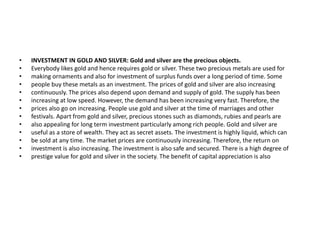 • INVESTMENT IN GOLD AND SILVER: Gold and silver are the precious objects.
• Everybody likes gold and hence requires gold or silver. These two precious metals are used for
• making ornaments and also for investment of surplus funds over a long period of time. Some
• people buy these metals as an investment. The prices of gold and silver are also increasing
• continuously. The prices also depend upon demand and supply of gold. The supply has been
• increasing at low speed. However, the demand has been increasing very fast. Therefore, the
• prices also go on increasing. People use gold and silver at the time of marriages and other
• festivals. Apart from gold and silver, precious stones such as diamonds, rubies and pearls are
• also appealing for long term investment particularly among rich people. Gold and silver are
• useful as a store of wealth. They act as secret assets. The investment is highly liquid, which can
• be sold at any time. The market prices are continuously increasing. Therefore, the return on
• investment is also increasing. The investment is also safe and secured. There is a high degree of
• prestige value for gold and silver in the society. The benefit of capital appreciation is also
 