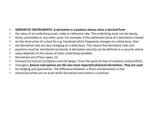 • DERIVATIVE INSTRUMENTS: A derivative is a product whose value is derived from
• the value of an underlying asset, index or reference rate. The underlying asset can be equity,
• forex, commodity or any other asset. For example, if the settlement price of a derivative is based
• on the stock price of a stock for e.g. Facebook which frequently changes on a daily basis, then
• the derivative risks are also changing on a daily basis. This means that derivative risks and
• positions must be monitored constantly. A derivative security can be defined as a security whose
• value depends on the values of other underlying variables.
• Derivatives are of four types, (1)
• Forward (2) Futures (3) Options and (4) Swaps. From the point of view of investors and portfolio
• managers, futures and options are the two most important financial derivatives. They are used
• for hedging and speculation. The difference between a share and derivative is that
• shares/securities are an asset while derivative instrument is a contract.
 
