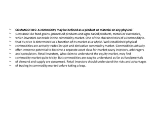 • COMMODITIES: A commodity may be defined as a product or material or any physical
• substance like food grains, processed products and agro-based products, metals or currencies,
• which investors can trade in the commodity market. One of the characteristics of a commodity is
• that its price is determined as a function of its market as a whole. Well-established physical
• commodities are actively traded in spot and derivative commodity market. Commodities actually
• offer immense potential to become a separate asset class for market-savvy investors, arbitragers
• and speculators. Retail investors, who claim to understand the equity market, may find
• commodity market quite tricky. But commodities are easy to understand as far as fundamentals
• of demand and supply are concerned. Retail investors should understand the risks and advantages
• of trading in commodity market before taking a leap.
 