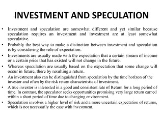 INVESTMENT AND SPECULATION
• Investment and speculation are somewhat different and yet similar because
speculation requires an investment and investment are at least somewhat
speculative.
• Probably the best way to make a distinction between investment and speculation
is by considering the role of expectation.
• Investments are usually made with the expectation that a certain stream of income
or a certain price that has existed will not change in the future.
• Whereas speculation are usually based on the expectation that some change will
occur in future, there by resulting a return.
• An investment also can be distinguished from speculation by the time horizon of the
investor and often by the risk return characteristic of investment.
• A true investor is interested in a good and consistent rate of Return for a long period of
time. In contrast, the speculator seeks opportunities promising very large return earned
within a short period of time due to changing environment.
• Speculation involves a higher level of risk and a more uncertain expectation of returns,
which is not necessarily the case with investment.
 