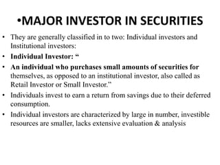 •MAJOR INVESTOR IN SECURITIES
• They are generally classified in to two: Individual investors and
Institutional investors:
• Individual Investor: “
• An individual who purchases small amounts of securities for
themselves, as opposed to an institutional investor, also called as
Retail Investor or Small Investor.”
• Individuals invest to earn a return from savings due to their deferred
consumption.
• Individual investors are characterized by large in number, investible
resources are smaller, lacks extensive evaluation & analysis
 