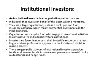 Institutional investors:
• An institutional investor is an organization, rather than an
• individual, that invests on behalf of the organization's members.
• They are a large organization, such as a bank, pension fund,
insurance company, which makes substantial investments on the
stock exchange.
• Organization with surplus fund who engage in investment activities.
In contrast to the individual investors institutional
• investors are fewer in numbers, their investible resources are much
larger, and use professional approach in the investment decision
making process.
• There are generally six types of institutional investors: pension
funds, endowment funds, insurance companies, commercial banks,
mutual funds and hedge funds.
 