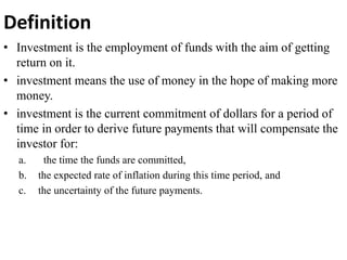 Definition
• Investment is the employment of funds with the aim of getting
return on it.
• investment means the use of money in the hope of making more
money.
• investment is the current commitment of dollars for a period of
time in order to derive future payments that will compensate the
investor for:
a. the time the funds are committed,
b. the expected rate of inflation during this time period, and
c. the uncertainty of the future payments.
 