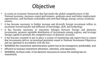 Objective
• to create an economic framework that fast-tracks the global competitiveness of the
National economy, increases export performance, generates more and better employment
opportunities, and facilitates sustainable and entwined linkage among various economic
sectors;
• it has become necessary to further increase and diversify foreign investment inflow to
accelerate inward transfer and diffusion of knowledge, skill, and technology
• it has become necessary to maximize linkages between foreign and domestic
investments, promote equitable distribution of investments among regions, and leverage
foreign capital to promote the competitiveness of domestic investors
• it has become essential to put in place a system of monitoring and supervision to ensure
that investments deliver on promised potentials stated in National Investment Objectives
and are operated in accordance with the law;
• WHEREAS the investment administration system has to be transparent, predictable, and
• efficient to increase investment attraction, retention, and expansion;
• WHEREAS, to these ends, it has become necessary to revise the existing law on
investment;
 