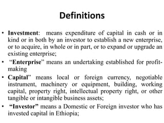 Definitions
• Investment: means expenditure of capital in cash or in
kind or in both by an investor to establish a new enterprise,
or to acquire, in whole or in part, or to expand or upgrade an
existing enterprise;
• “Enterprise” means an undertaking established for profit-
making
• Capital” means local or foreign currency, negotiable
instrument, machinery or equipment, building, working
capital, property right, intellectual property right, or other
tangible or intangible business assets;
• “Investor” means a Domestic or Foreign investor who has
invested capital in Ethiopia;
 