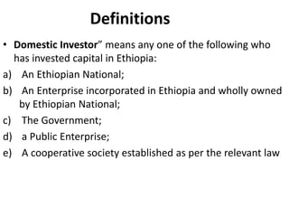 Definitions
• Domestic Investor” means any one of the following who
has invested capital in Ethiopia:
a) An Ethiopian National;
b) An Enterprise incorporated in Ethiopia and wholly owned
by Ethiopian National;
c) The Government;
d) a Public Enterprise;
e) A cooperative society established as per the relevant law
 