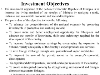 Investment Objectives
• The investment objective of the Federal Democratic Republic of Ethiopia is to
improve the living standard of the peoples of Ethiopia by realizing a rapid,
inclusive and sustainable economic and social development.
• The particulars of the objective include the following:
– To enhance the competitiveness of the national economy by promoting
investments in productive and enabling sectors;
– To create more and better employment opportunity for Ethiopians and
advance the transfer of knowledge, skills and technology required for the
development of the country;
– To increase foreign exchange earnings by encouraging the expansion in
volume, variety and quality of the country’s export products and services;
– To save foreign exchange through local production of import substitutes
– To augment the role of the private sector in the country’s economic
development;
– To exploit and develop natural, cultural, and other resources of the country;
– To create an integrated economy by strengthening inter-sectoral and foreign-
domestic investment linkages;
 
