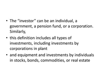 • The “investor” can be an individual, a
government, a pension fund, or a corporation.
Similarly,
• this definition includes all types of
investments, including investments by
corporations in plant
• and equipment and investments by individuals
in stocks, bonds, commodities, or real estate
 