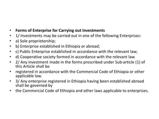 • Forms of Enterprise for Carrying out Investments
• 1/ Investments may be carried out in one of the following Enterprises:
• a) Sole proprietorship;
• b) Enterprise established in Ethiopia or abroad;
• c) Public Enterprise established in accordance with the relevant law;
• d) Cooperative society formed in accordance with the relevant law.
• 2/ Any investment made in the forms prescribed under Sub-article (1) of
this Article shall be
• registered in accordance with the Commercial Code of Ethiopia or other
applicable law.
• 3/ Any enterprise registered in Ethiopia having been established abroad
shall be governed by
• the Commercial Code of Ethiopia and other laws applicable to enterprises.
 