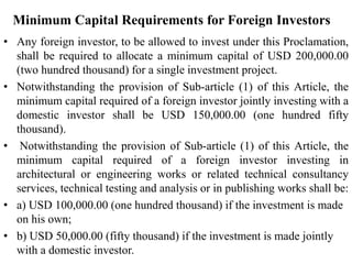Minimum Capital Requirements for Foreign Investors
• Any foreign investor, to be allowed to invest under this Proclamation,
shall be required to allocate a minimum capital of USD 200,000.00
(two hundred thousand) for a single investment project.
• Notwithstanding the provision of Sub-article (1) of this Article, the
minimum capital required of a foreign investor jointly investing with a
domestic investor shall be USD 150,000.00 (one hundred fifty
thousand).
• Notwithstanding the provision of Sub-article (1) of this Article, the
minimum capital required of a foreign investor investing in
architectural or engineering works or related technical consultancy
services, technical testing and analysis or in publishing works shall be:
• a) USD 100,000.00 (one hundred thousand) if the investment is made
on his own;
• b) USD 50,000.00 (fifty thousand) if the investment is made jointly
with a domestic investor.
 