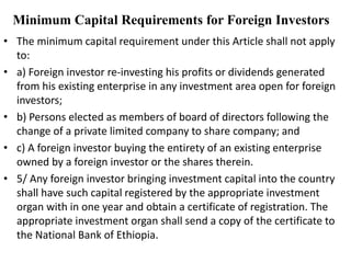 Minimum Capital Requirements for Foreign Investors
• The minimum capital requirement under this Article shall not apply
to:
• a) Foreign investor re-investing his profits or dividends generated
from his existing enterprise in any investment area open for foreign
investors;
• b) Persons elected as members of board of directors following the
change of a private limited company to share company; and
• c) A foreign investor buying the entirety of an existing enterprise
owned by a foreign investor or the shares therein.
• 5/ Any foreign investor bringing investment capital into the country
shall have such capital registered by the appropriate investment
organ with in one year and obtain a certificate of registration. The
appropriate investment organ shall send a copy of the certificate to
the National Bank of Ethiopia.
 