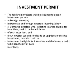 INVESTMENT PERMIT
• The following investors shall be required to obtain
investment permits:
• a) Foreign investors;
• b) Domestic and foreign investors investing jointly
• c) Domestic investors who, investing in areas eligible for
incentives, seek to be beneficiaries
• of such incentives; and
• e) An investor seeking to expand or upgrade an existing
investment, provided that the
• investment is eligible for incentives and the investor seeks
to be beneficiary of such
• incentives.
 