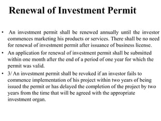 Renewal of Investment Permit
• An investment permit shall be renewed annually until the investor
commences marketing his products or services. There shall be no need
for renewal of investment permit after issuance of business license.
• An application for renewal of investment permit shall be submitted
within one month after the end of a period of one year for which the
permit was valid.
• 3/ An investment permit shall be revoked if an investor fails to
commence implementation of his project within two years of being
issued the permit or has delayed the completion of the project by two
years from the time that will be agreed with the appropriate
investment organ.
 