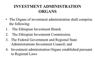 INVESTMENT ADMINISTRATION
ORGANS
• The Organs of investment administration shall comprise
the following:
1. The Ethiopian Investment Board;
2. The Ethiopian Investment Commission;
3. The Federal Government and Regional State
Administrations Investment Council; and
4. Investment administration Organs established pursuant
to Regional Laws
 