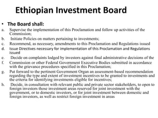 Ethiopian Investment Board
• The Board shall:
a. Supervise the implementation of this Proclamation and follow up activities of the
Commission;
b. Initiate Policies on matters pertaining to investments;
c. Recommend, as necessary, amendments to this Proclamation and Regulations issued
d. Issue Directives necessary for implementation of this Proclamation and Regulations
issued
e. Decide on complaints lodged by investors against final administrative decisions of the
f. Commission or other Federal Government Executive Bodies submitted in accordance
with the grievance procedures specified in this Proclamation;
g. Put forward to the pertinent Government Organ an assessment-based recommendation
regarding the type and extent of investment incentives to be granted to investments and
the criteria for identifying investments eligible for incentives;
h. Decide, in consultation with relevant public and private sector stakeholders, to open to
foreign investors those investment areas reserved for joint investment with the
government, or to domestic investors, or for joint investment between domestic and
foreign investors, as well as restrict foreign investment in areas
 