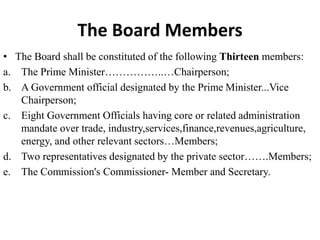 The Board Members
• The Board shall be constituted of the following Thirteen members:
a. The Prime Minister……………..…Chairperson;
b. A Government official designated by the Prime Minister...Vice
Chairperson;
c. Eight Government Officials having core or related administration
mandate over trade, industry,services,finance,revenues,agriculture,
energy, and other relevant sectors…Members;
d. Two representatives designated by the private sector…….Members;
e. The Commission's Commissioner- Member and Secretary.
 