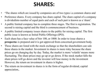 SHARES:
• ‘The shares which are issued by companies are of two types i.e.common shares and
• Preference shares. Every company has share capital. The share capital of a company
is dividedinto number of equal parts and each of such part is known as a 'share'.
• A public limited company has to complete three stages. The first is registration. The
second is raising capital and the third is commencement of business.
• A public limited company issues shares to the public for raising capital. The first
public issue is known as Initial Public Offerings (IPO).
• Each share has a face value of birr 100, or 1000. In order to issue shares a
prospectus is prepared and it is got approved from concerned government body.
• These shares are listed with the stock exchange so that the shareholders can sale
these shares in the market. Investment in shares is more risky because the share
prices go on changing day by day. Today, the market is more 'volatile' means more
fluctuating. The share prices may go up or go down. If the stock market falls the
share prices will go down and the investor will lose money in the investment
However, the return on investment in shares is higher.
• The return on investment in shares is in the form of regular dividend, capital
appreciation,.
 