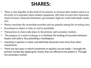 SHARES:
• There is also liquidity in this kind of investment. to increase their market reach or to
diversify or to purchase latest modern equipment. (the term investor here represents
retail investors, financial institutions, government, high net worth individuals, banks
etc).
• Shares constitute the ownership securities and are popular among the investing class.
• Investment in shares is risky as well as profitable.
• Transactions in shares take place in the primary and secondary markets.
• The purpose of a stock exchange is to facilitate the trading of securities between
buyers and sellers, thus providing a marketplace.
• Investing in equities is riskier and definitely demands more time than other
investments.
• There are two ways in which investment in equities can be made: i. through the
primary market (by applying for shares that are offered to the public) ii. Through
the secondary market
 