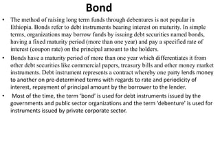 Bond
• The method of raising long term funds through debentures is not popular in
Ethiopia. Bonds refer to debt instruments bearing interest on maturity. In simple
terms, organizations may borrow funds by issuing debt securities named bonds,
having a fixed maturity period (more than one year) and pay a specified rate of
interest (coupon rate) on the principal amount to the holders.
• Bonds have a maturity period of more than one year which differentiates it from
other debt securities like commercial papers, treasury bills and other money market
instruments. Debt instrument represents a contract whereby one party lends money
to another on pre-determined terms with regards to rate and periodicity of
interest, repayment of principal amount by the borrower to the lender.
• Most of the time, the term ‘bond’ is used for debt instruments issued by the
governments and public sector organizations and the term ‘debenture’ is used for
instruments issued by private corporate sector.
 