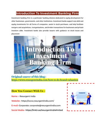 Introduction To Investment Banking Firm
Investment banking firm is a particular banking division dedicated to equity development for
other businesses, governments, and other institutions. Investment banks support new debt and
equity investments for all forms of companies, assist in stock purchases, and help facilitate
mergers and acquisitions, reorganisations, and broker transactions for businesses and private
investors alike. Investment banks also provide issuers with guidance on stock issues and
placement
Original source of this blog :
https://www.resurgentindia.com/how-to-do-brand-valuation
How You Contact With Us :-
Name :- Resurgent India
Website:- https://www.resurgentindia.com/
E-mail:-Corporate: corporate@resurgentindia.com
Social Media:- https://linktr.ee/resurgentindialimited
 