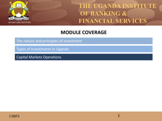 THE UGANDA INSTITUTE
OF BANKING &
FINANCIAL SERVICES
UIBFS
ISO 9001:2008 CERTIFIED
The nature and principles of investment
Types of Investments in Uganda
Capital Markets Operations
MODULE COVERAGE
1
 