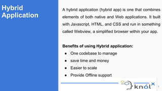 Hybrid
Application
3
A hybrid application (hybrid app) is one that combines
elements of both native and Web applications. It built
with Javascript, HTML, and CSS and run in something
called Webview, a simplified browser within your app.
Benefits of using Hybrid application:
● One codebase to manage
● save time and money
● Easier to scale
● Provide Offline support
 