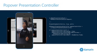 Popover Presentation Controller 
vc.ModalPresentationStyle = 
! UIModalPresentationStyle.Popover; 
.!.. 
P!resentViewController(vc, true, null); 
UIPopoverPresentationController popoverController = 
! vc.PopoverPresentationController; 
if (popoverController!=null) { 
popoverController.SourceView = View; 
popoverController.PermittedArrowDirections = 
UIPopoverArrowDirection.Up; 
popoverController.SourceRect = ShowButton.Frame; 
} 
 