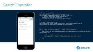 Search Controller 
// Create search updater 
var searchUpdater = new SearchResultsUpdator (); 
searchUpdater.UpdateSearchResults += (searchText) => { 
// Perform search and reload search table 
searchSource.Search(searchText); 
searchResultsController.TableView.ReloadData(); 
}!; 
// Create a search controller 
SearchController = new UISearchController (searchResultsController); 
S!earchController.SearchResultsUpdater = searchUpdater; 
.!.. 
public class SearchResultsUpdator : UISearchResultsUpdating 
{ 
public override void UpdateSearchResultsForSearchController (UISearchController 
searchController) 
{ 
// Inform caller of the update event 
RaiseUpdateSearchResults (searchController.SearchBar.Text); 
} 
... 
} 
 