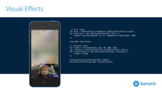 Visual Effects 
// blur view 
var blur = UIBlurEffect.FromStyle (UIBlurEffectStyle.Light); 
var blurView = new UIVisualEffectView (blur) { 
Frame = new RectangleF (0, 0, imageView.Frame.Width, 400) 
}!; 
V!iew.Add (blurView); 
// vibrancy view 
var frame = new Rectangle (10, 10, 100, 50); 
var vibrancy = UIVibrancyEffect.FromBlurEffect (blur); 
var vibrancyView = new UIVisualEffectView (vibrancy) { 
Frame = frame 
}!; 
vibrancyView.ContentView.Add (label); 
blurView.ContentView.Add (vibrancyView); 
 