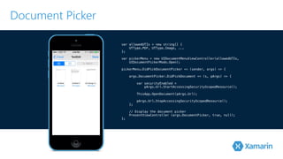 Document Picker 
! 
var allowedUTIs = new string[] { 
UTType.PDF, UTType.Image, ... 
}!; 
var pickerMenu = new UIDocumentMenuViewController(allowedUTIs, 
! UIDocumentPickerMode.Open); 
p!ickerMenu.DidPickDocumentPicker += (sender, args) => { 
! args.DocumentPicker.DidPickDocument += (s, pArgs) => { 
var securityEnabled = 
! pArgs.Url.StartAccessingSecurityScopedResource(); 
! ThisApp.OpenDocument(pArgs.Url); 
pArgs.Url.StopAccessingSecurityScopedResource(); 
! }; 
// Display the document picker 
PresentViewController (args.DocumentPicker, true, null); 
}; 
 