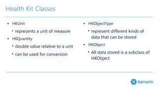 Health Kit Classes 
▪ HKUnit 
• represents a unit of measure 
▪ HKQuantity 
• double value relative to a unit 
• can be used for conversion 
▪ HKObjectType 
• represent different kinds of 
data that can be stored 
▪ HKObject 
• All data stored is a subclass of 
HKObject 
 