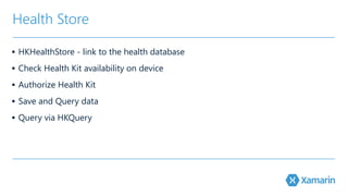 Health Store 
▪ HKHealthStore - link to the health database 
▪ Check Health Kit availability on device 
▪ Authorize Health Kit 
▪ Save and Query data 
▪ Query via HKQuery 
 