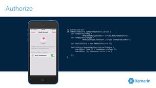 Authorize 
// authorization 
if (HKHealthStore.IsHealthDataAvailable) { 
var temperatureKey = 
HKQuantityTypeIdentifierKey.BodyTemperature; 
var tempQuantityType = 
HKObjectType.GetQuantityType ! (temperatureKey); 
! var healthStore = new HKHealthStore (); 
healthStore.RequestAuthorizationToShare ( 
new NSSet (new [] { tempQuantityType }), 
! new NSSet (), (success, error) => { 
}); 
} 
 