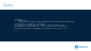 Query 
// query data 
var temperatureType = 
HKObjectType.GetQuantityType (HKQuantityTypeIdentifierKey.BodyTemperature) ! as HKSampleType; 
//Sort descending, by end date (i.e., last sample) 
var sortDescriptor = new NSSortDescriptor (HKSample.SortIdentifierEndDate, false); 
n!ew HKSampleQuery (temperatureType, null, 1, new [] { sortDescriptor }, ResultsHandler); 
protected void ResultsHandler (HKSampleQuery query, HKSample[] results, NSError error) 
{ 
... 
} 
 
