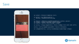 Save 
var context = CIContext.FromOptions (null); 
var options = new CIDetectorOptions { 
Accuracy = FaceDetectorAccuracy.High 
}!; 
var detector = CIDetector.CreateRectangleDetector (context, options); 
var ciImage = CIImage.FromCGImage (imageIn.CGImage); 
v!ar features = detector.FeaturesInImage (ciImage); 
v!ar overlay = CIImage.ImageWithColor (CIColor.FromRgba (1.0f, 0.0f, 0.0f, 0.7f)); 
overlay = overlay.ImageByCroppingToRect (features [0].Bounds); 
var ciImageWithOverlay = overlay.CreateByCompositingOverImage (ciImage); 
 
