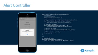 Alert Controller 
public static UIAlertController PresentOKAlert( 
string title, 
string description, 
UIViewController controller) { 
// No, inform the user that they must create a home first 
var alert = UIAlertController.Create (title, 
! description, UIAlertControllerStyle.Alert); // Configure the alert 
alert.AddAction(UIAlertAction.Create (“OK", 
! UIAlertActionStyle.Default,(action) => {})); // Display the alert 
! controller.PresentViewController (alert, true, null); // Return created controller 
return alert; 
}! .!.. // Display the Alert 
AlertView.PresentOKAlert ("OK Alert”, 
"This is a sample alert with an OK button.”, this); 
 