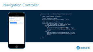Navigation Controller 
public override void ViewWillAppear (bool animated) 
{ 
! base.ViewWillAppear (animated); 
// Set the default mode 
! NavigationController.HidesBarsOnTap = true; 
// Wireup segment controller 
NavBarMode.ValueChanged += (sender, e) => { 
// Take action based on the selected mode 
switch(NavBarMode.SelectedSegment) { 
case 0: 
NavigationController.HidesBarsOnTap = true; 
NavigationController.HidesBarsOnSwipe = false; 
break; 
case 1: 
NavigationController.HidesBarsOnTap = false; 
NavigationController.HidesBarsOnSwipe = true; 
break; 
} 
}; 
} 
 